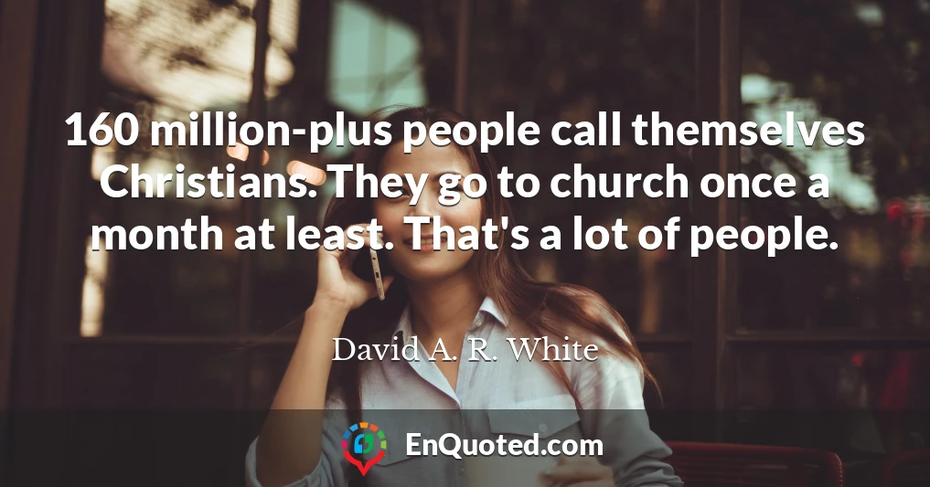 160 million-plus people call themselves Christians. They go to church once a month at least. That's a lot of people.