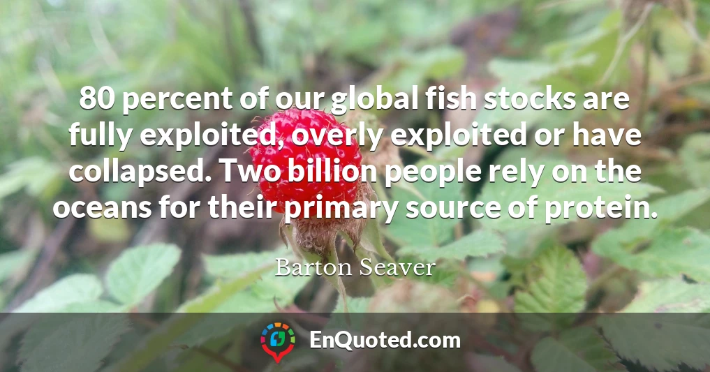 80 percent of our global fish stocks are fully exploited, overly exploited or have collapsed. Two billion people rely on the oceans for their primary source of protein.