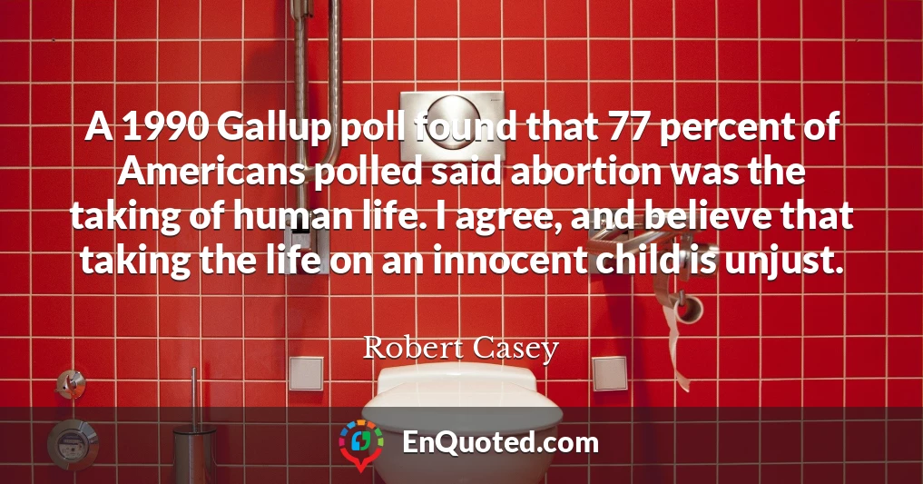 A 1990 Gallup poll found that 77 percent of Americans polled said abortion was the taking of human life. I agree, and believe that taking the life on an innocent child is unjust.