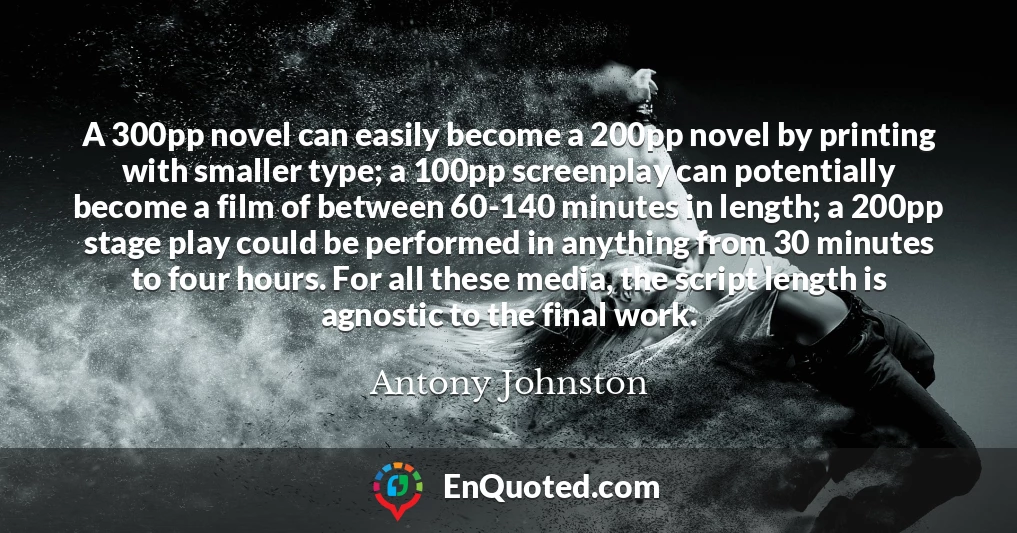 A 300pp novel can easily become a 200pp novel by printing with smaller type; a 100pp screenplay can potentially become a film of between 60-140 minutes in length; a 200pp stage play could be performed in anything from 30 minutes to four hours. For all these media, the script length is agnostic to the final work.