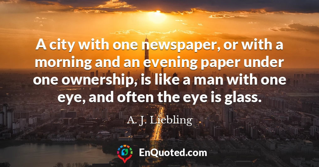A city with one newspaper, or with a morning and an evening paper under one ownership, is like a man with one eye, and often the eye is glass.