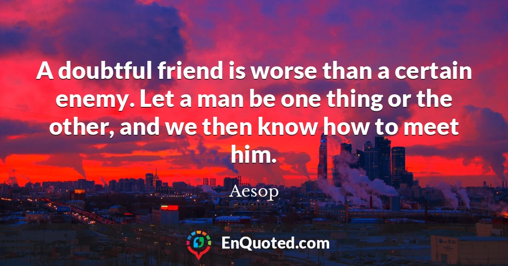 A doubtful friend is worse than a certain enemy. Let a man be one thing or the other, and we then know how to meet him.