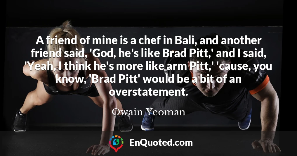 A friend of mine is a chef in Bali, and another friend said, 'God, he's like Brad Pitt,' and I said, 'Yeah, I think he's more like arm Pitt,' 'cause, you know, 'Brad Pitt' would be a bit of an overstatement.