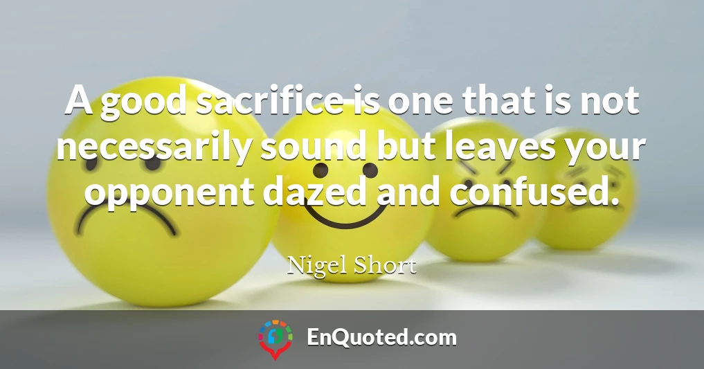 A good sacrifice is one that is not necessarily sound but leaves your opponent dazed and confused.