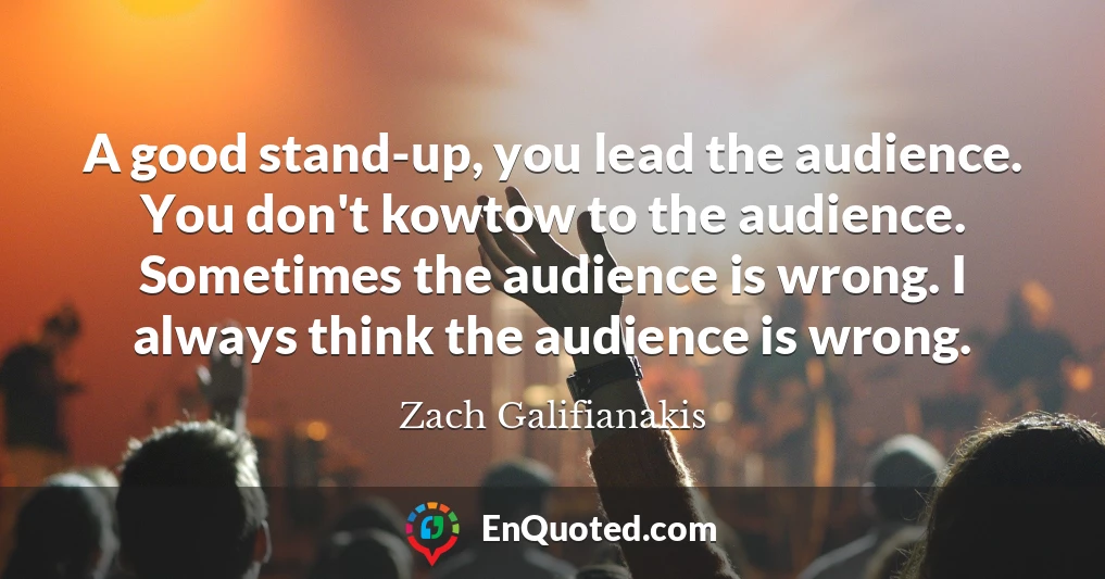 A good stand-up, you lead the audience. You don't kowtow to the audience. Sometimes the audience is wrong. I always think the audience is wrong.