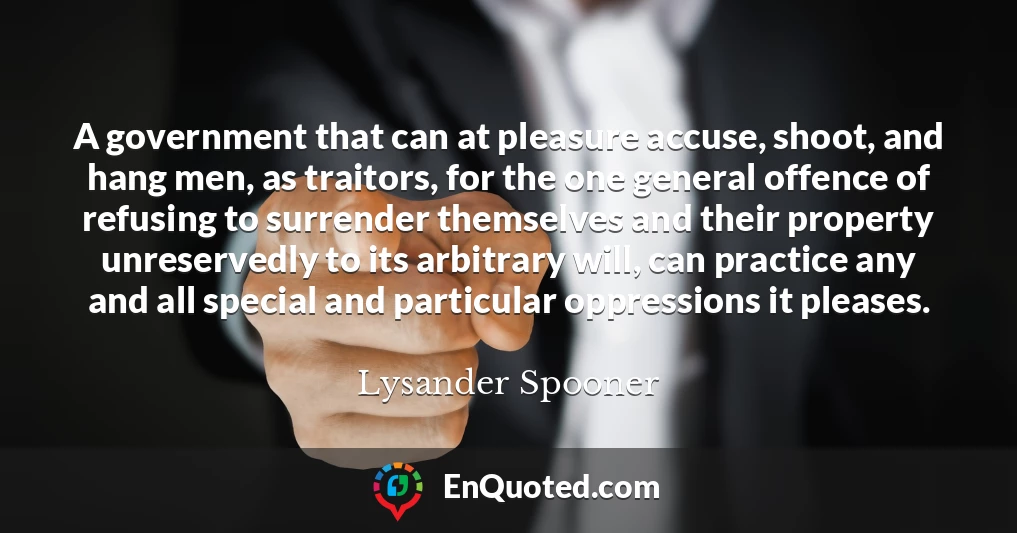 A government that can at pleasure accuse, shoot, and hang men, as traitors, for the one general offence of refusing to surrender themselves and their property unreservedly to its arbitrary will, can practice any and all special and particular oppressions it pleases.