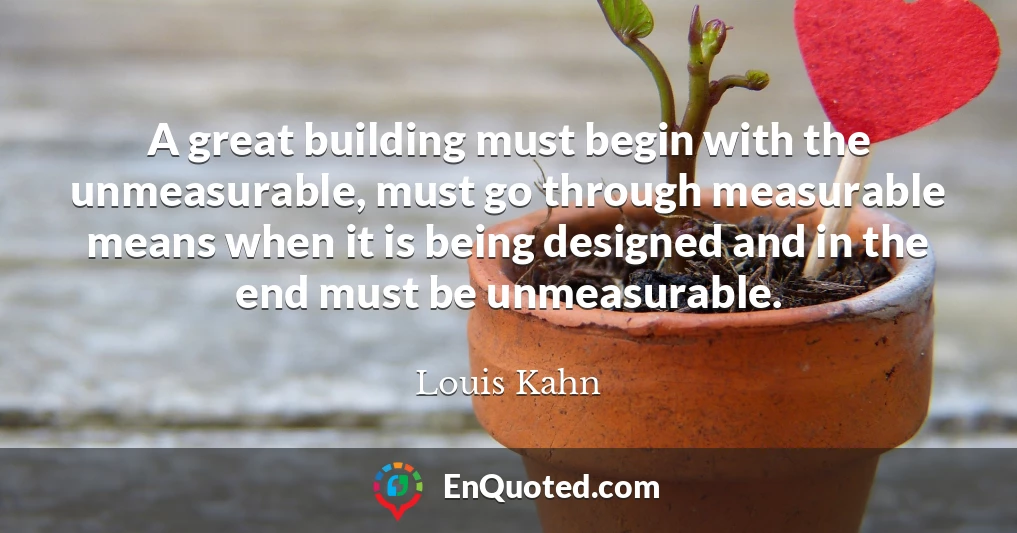 A great building must begin with the unmeasurable, must go through measurable means when it is being designed and in the end must be unmeasurable.
