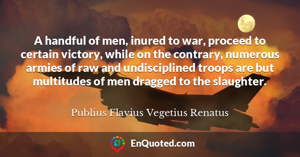 A handful of men, inured to war, proceed to certain victory, while on the contrary, numerous armies of raw and undisciplined troops are but multitudes of men dragged to the slaughter.