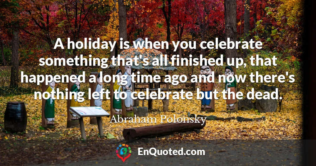 A holiday is when you celebrate something that's all finished up, that happened a long time ago and now there's nothing left to celebrate but the dead.