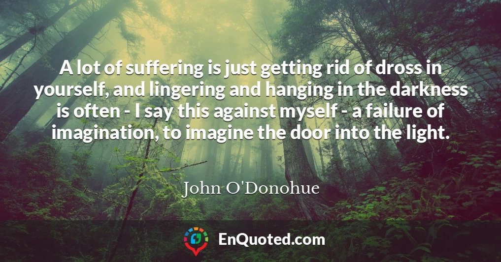 A lot of suffering is just getting rid of dross in yourself, and lingering and hanging in the darkness is often - I say this against myself - a failure of imagination, to imagine the door into the light.