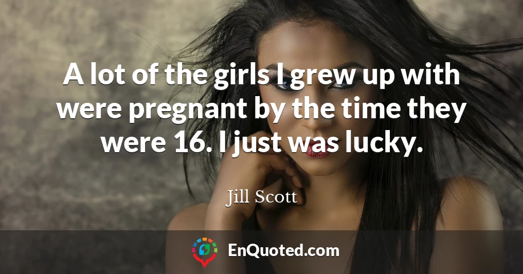 A lot of the girls I grew up with were pregnant by the time they were 16. I just was lucky.