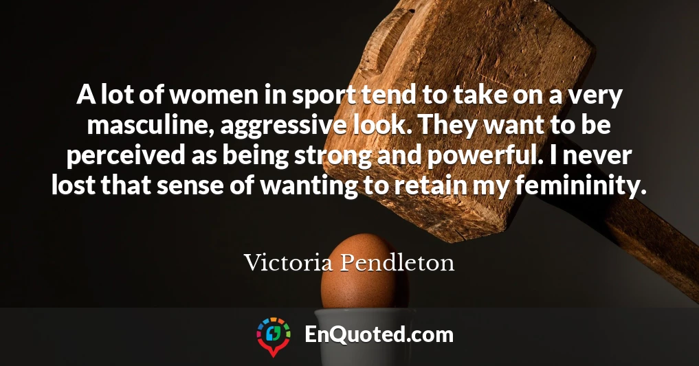 A lot of women in sport tend to take on a very masculine, aggressive look. They want to be perceived as being strong and powerful. I never lost that sense of wanting to retain my femininity.