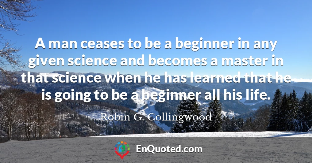 A man ceases to be a beginner in any given science and becomes a master in that science when he has learned that he is going to be a beginner all his life. A man ceases to be a beginner in any given science and becomes a master in that science when he has learned that he is going to be a beginner all his life.