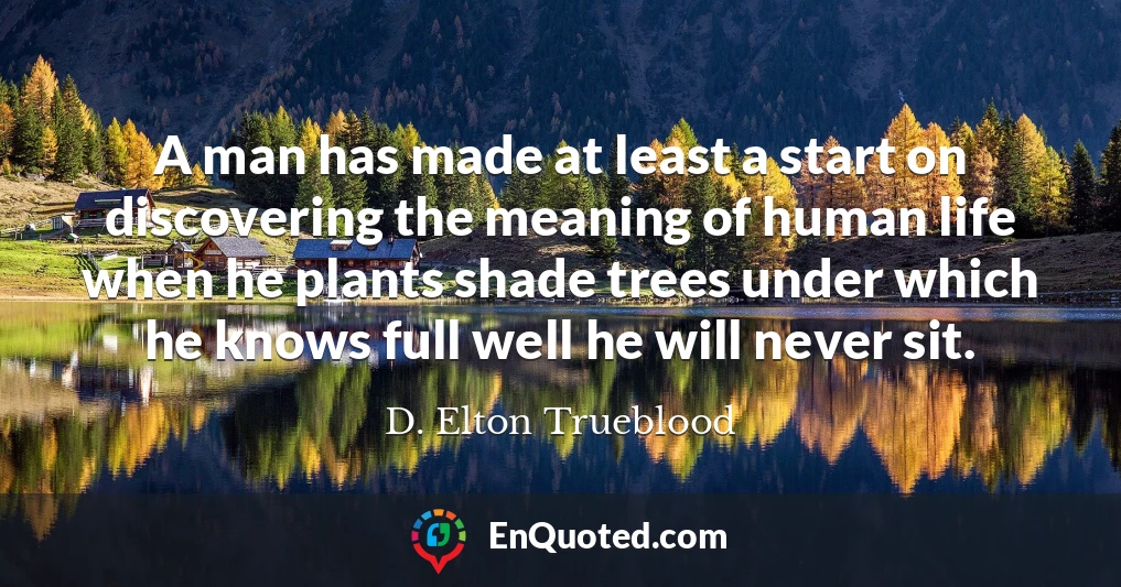A man has made at least a start on discovering the meaning of human life when he plants shade trees under which he knows full well he will never sit.