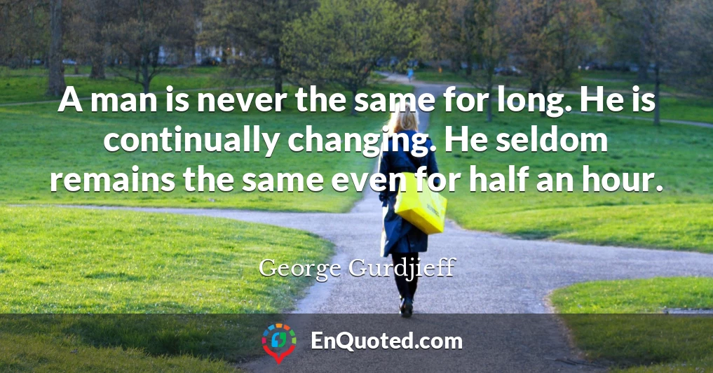 A man is never the same for long. He is continually changing. He seldom remains the same even for half an hour.