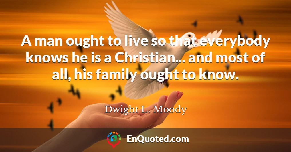 A man ought to live so that everybody knows he is a Christian... and most of all, his family ought to know.