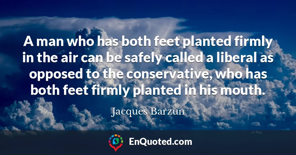 A man who has both feet planted firmly in the air can be safely called a liberal as opposed to the conservative, who has both feet firmly planted in his mouth.