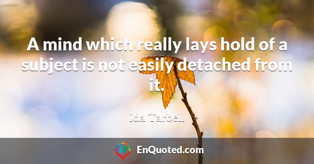 A mind which really lays hold of a subject is not easily detached from it.