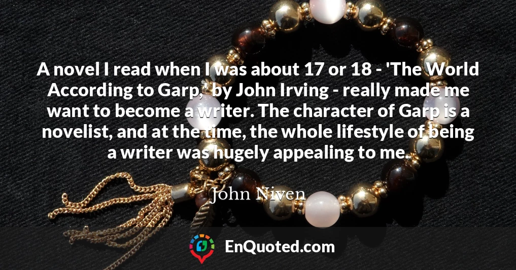 A novel I read when I was about 17 or 18 - 'The World According to Garp,' by John Irving - really made me want to become a writer. The character of Garp is a novelist, and at the time, the whole lifestyle of being a writer was hugely appealing to me.