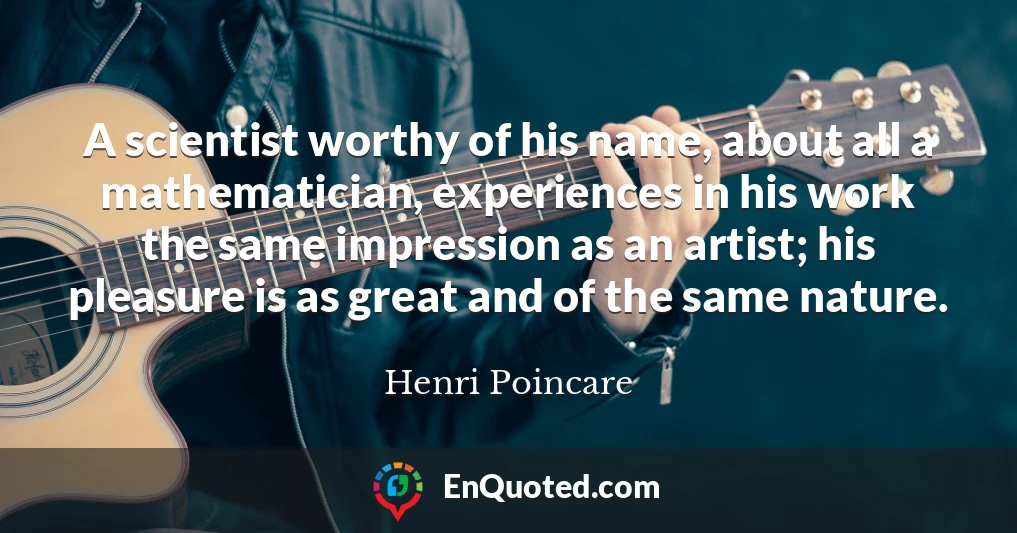 A scientist worthy of his name, about all a mathematician, experiences in his work the same impression as an artist; his pleasure is as great and of the same nature.