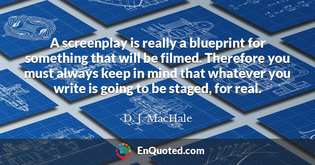 A screenplay is really a blueprint for something that will be filmed. Therefore you must always keep in mind that whatever you write is going to be staged, for real.