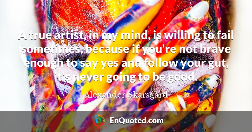 A true artist, in my mind, is willing to fail sometimes, because if you're not brave enough to say yes and follow your gut, it's never going to be good.