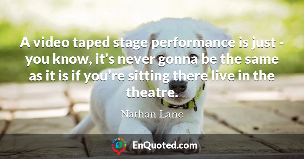 A video taped stage performance is just - you know, it's never gonna be the same as it is if you're sitting there live in the theatre.