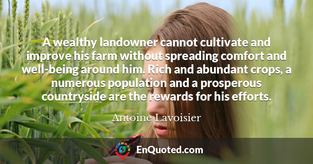 A wealthy landowner cannot cultivate and improve his farm without spreading comfort and well-being around him. Rich and abundant crops, a numerous population and a prosperous countryside are the rewards for his efforts.