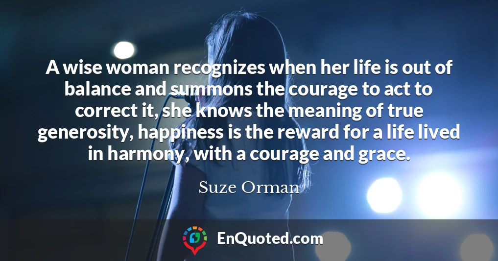 A wise woman recognizes when her life is out of balance and summons the courage to act to correct it, she knows the meaning of true generosity, happiness is the reward for a life lived in harmony, with a courage and grace.