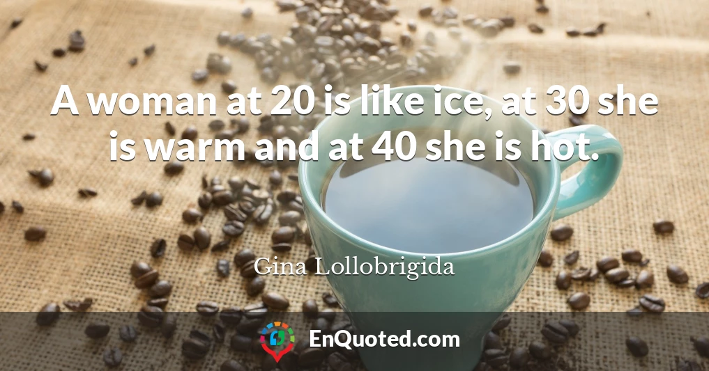A woman at 20 is like ice, at 30 she is warm and at 40 she is hot.