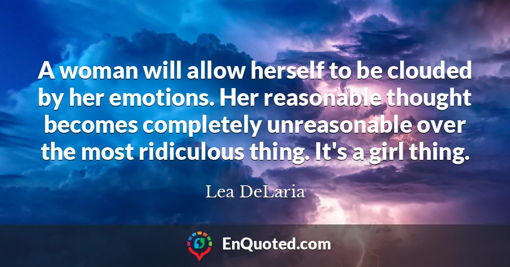 A woman will allow herself to be clouded by her emotions. Her reasonable thought becomes completely unreasonable over the most ridiculous thing. It's a girl thing.