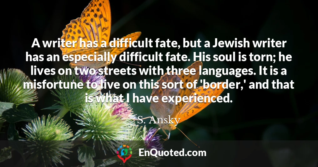 A writer has a difficult fate, but a Jewish writer has an especially difficult fate. His soul is torn; he lives on two streets with three languages. It is a misfortune to live on this sort of 'border,' and that is what I have experienced.