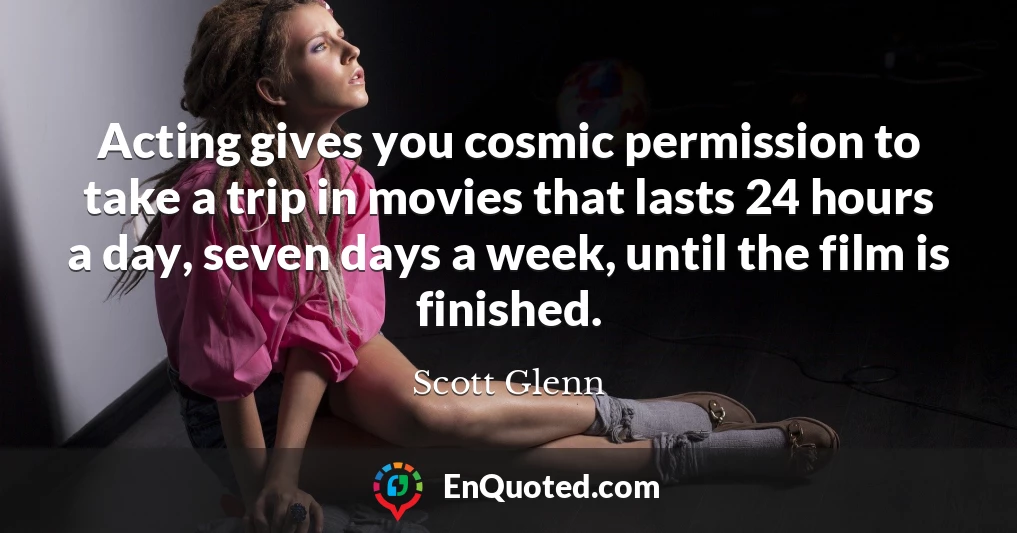 Acting gives you cosmic permission to take a trip in movies that lasts 24 hours a day, seven days a week, until the film is finished.