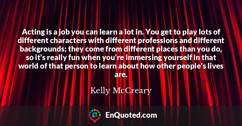 Acting is a job you can learn a lot in. You get to play lots of different characters with different professions and different backgrounds; they come from different places than you do, so it's really fun when you're immersing yourself in that world of that person to learn about how other people's lives are. Acting is a job you can learn a lot in. You get to play lots of different characters with different professions and different backgrounds; they come from different places than you do, so it's really fun when you're immersing yourself in that world of that person to learn about how other people's lives are.