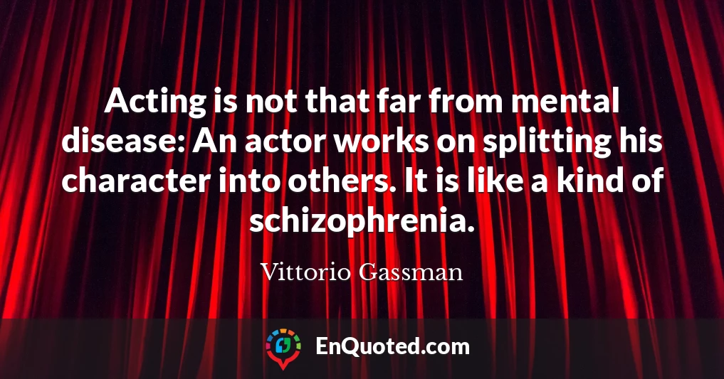 Acting is not that far from mental disease: An actor works on splitting his character into others. It is like a kind of schizophrenia.