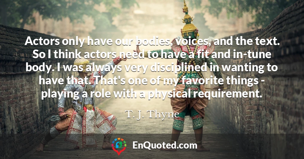 Actors only have our bodies, voices, and the text. So I think actors need to have a fit and in-tune body. I was always very disciplined in wanting to have that. That's one of my favorite things - playing a role with a physical requirement.