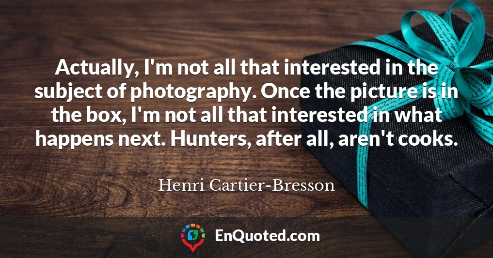 Actually, I'm not all that interested in the subject of photography. Once the picture is in the box, I'm not all that interested in what happens next. Hunters, after all, aren't cooks.