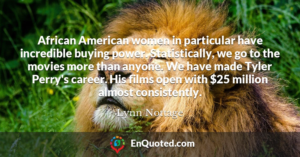 African American women in particular have incredible buying power. Statistically, we go to the movies more than anyone. We have made Tyler Perry's career. His films open with $25 million almost consistently.