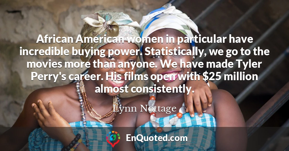 African American women in particular have incredible buying power. Statistically, we go to the movies more than anyone. We have made Tyler Perry's career. His films open with $25 million almost consistently.