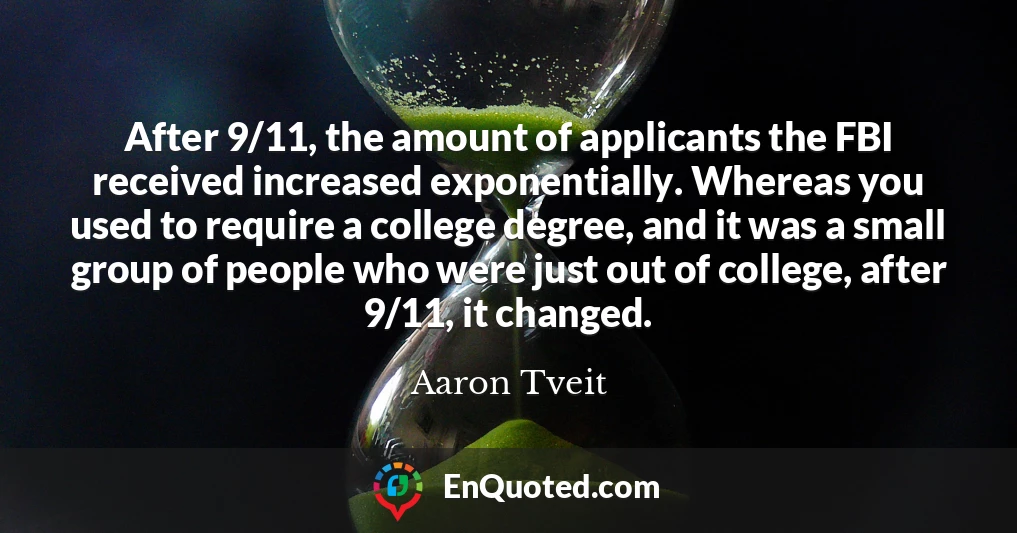 After 9/11, the amount of applicants the FBI received increased exponentially. Whereas you used to require a college degree, and it was a small group of people who were just out of college, after 9/11, it changed. After 9/11, the amount of applicants the FBI received increased exponentially. Whereas you used to require a college degree, and it was a small group of people who were just out of college, after 9/11, it changed.