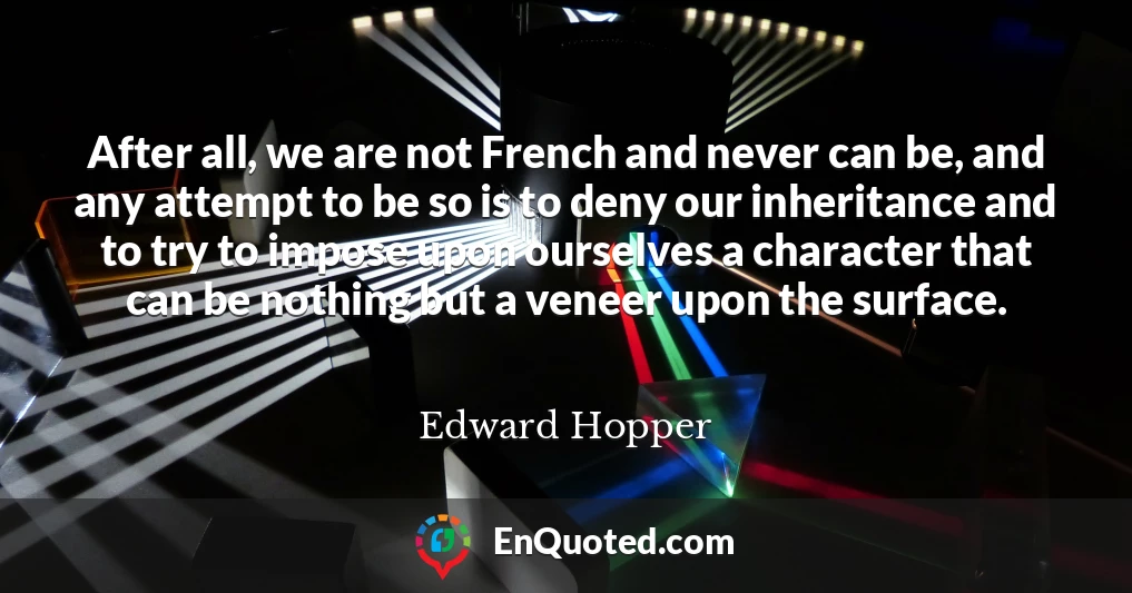 After all, we are not French and never can be, and any attempt to be so is to deny our inheritance and to try to impose upon ourselves a character that can be nothing but a veneer upon the surface.