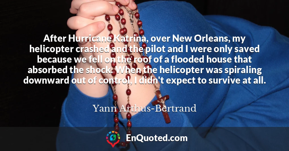 After Hurricane Katrina, over New Orleans, my helicopter crashed and the pilot and I were only saved because we fell on the roof of a flooded house that absorbed the shock. When the helicopter was spiraling downward out of control, I didn't expect to survive at all.