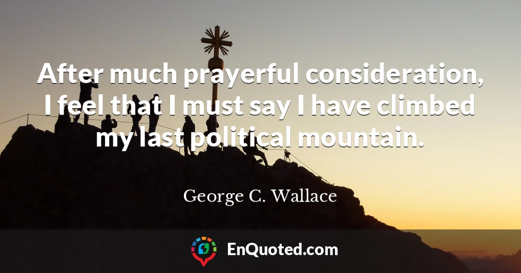 After much prayerful consideration, I feel that I must say I have climbed my last political mountain.