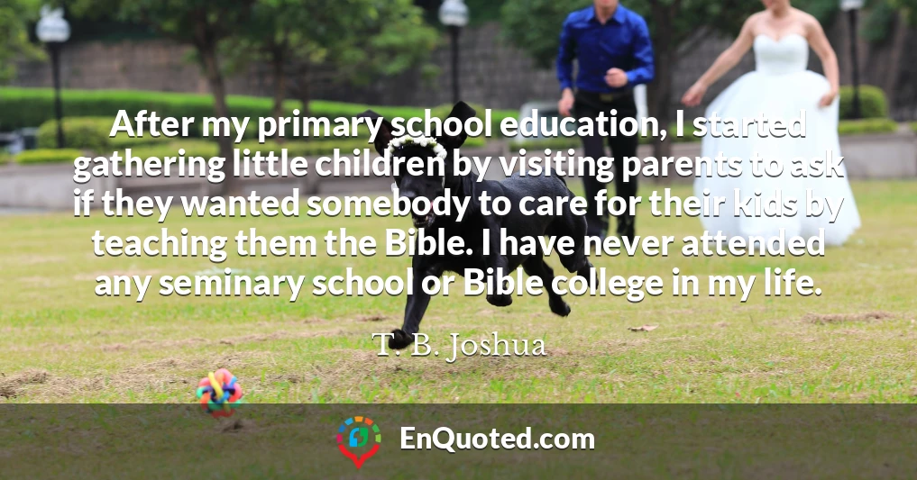 After my primary school education, I started gathering little children by visiting parents to ask if they wanted somebody to care for their kids by teaching them the Bible. I have never attended any seminary school or Bible college in my life.