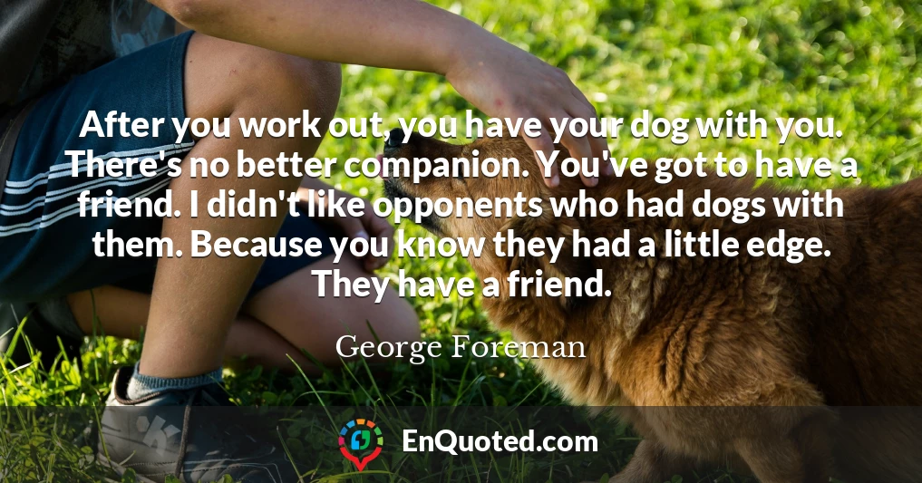 After you work out, you have your dog with you. There's no better companion. You've got to have a friend. I didn't like opponents who had dogs with them. Because you know they had a little edge. They have a friend.