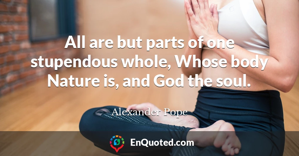 All are but parts of one stupendous whole, Whose body Nature is, and God the soul.