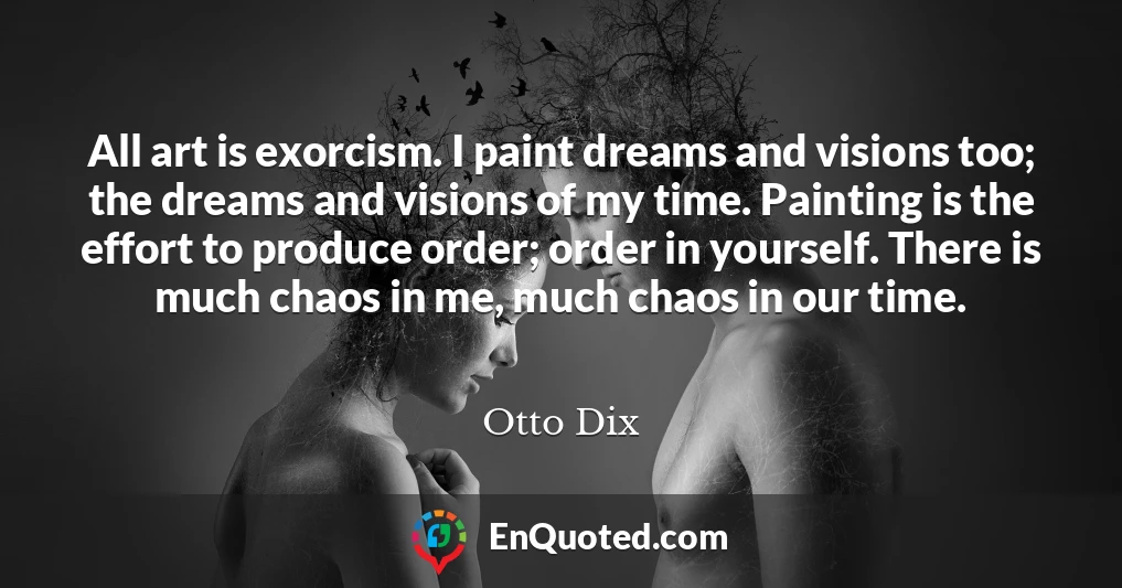 All art is exorcism. I paint dreams and visions too; the dreams and visions of my time. Painting is the effort to produce order; order in yourself. There is much chaos in me, much chaos in our time.