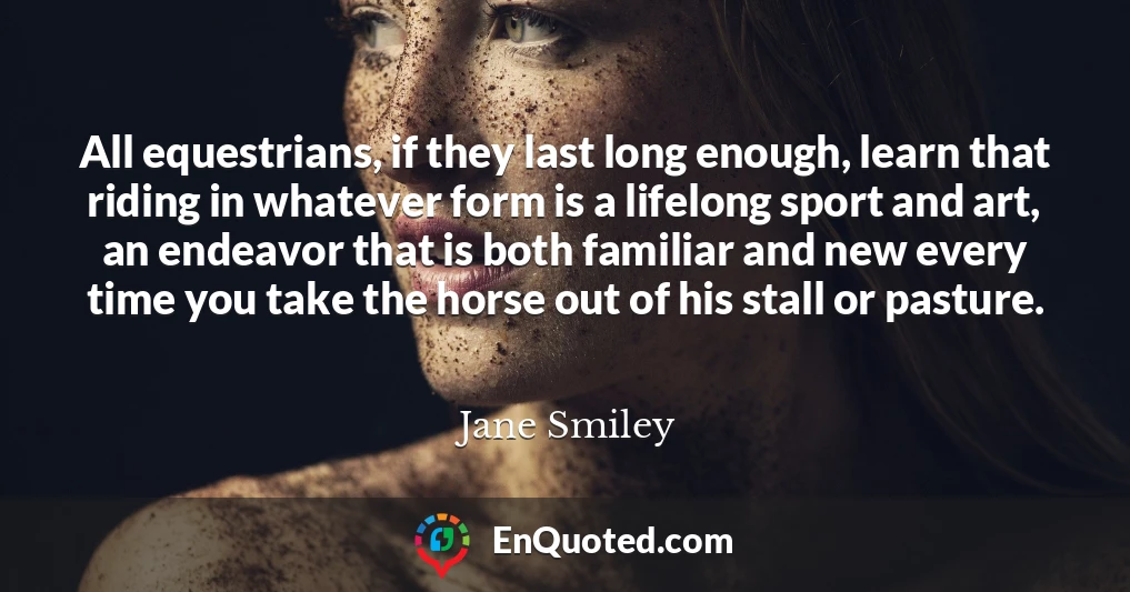 All equestrians, if they last long enough, learn that riding in whatever form is a lifelong sport and art, an endeavor that is both familiar and new every time you take the horse out of his stall or pasture.