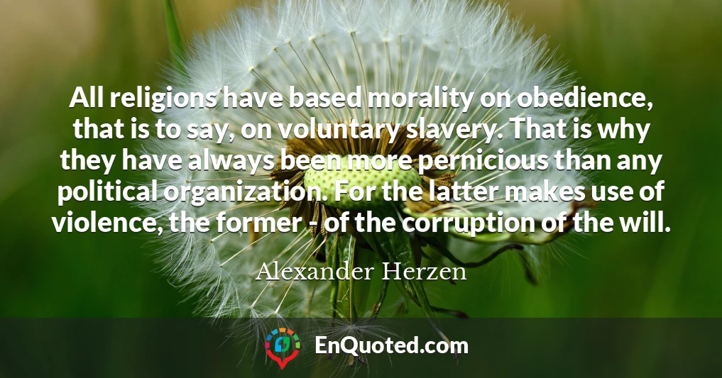 All religions have based morality on obedience, that is to say, on voluntary slavery. That is why they have always been more pernicious than any political organization. For the latter makes use of violence, the former - of the corruption of the will.
