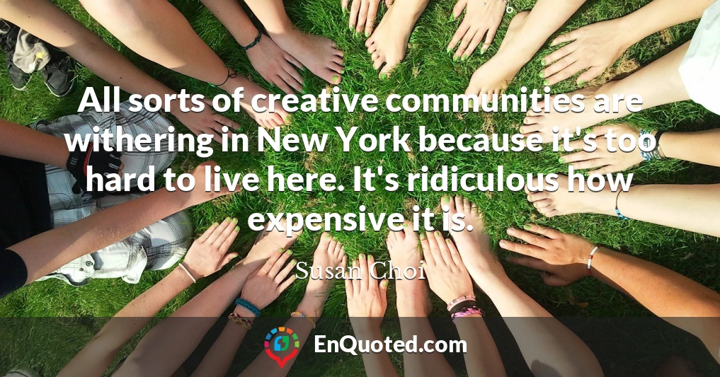 All sorts of creative communities are withering in New York because it's too hard to live here. It's ridiculous how expensive it is.